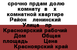 срочно прдам долю (комнату) в 4-х комнатной квартире › Район ­ ленинский › Улица ­ пр.Красноярский рабочий › Дом ­ 26 › Общая площадь ­ 16 › Цена ­ 650 000 - Красноярский край, Красноярск г. Недвижимость » Квартиры продажа   . Красноярский край,Красноярск г.